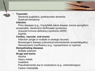 • Traumatic
Dementia pugilistica, posttraumatic dementia
Subdural hematoma
Infection
Prion diseases (e.g., Creutzfeldt-Jakob disease, bovine spongiform
encephalitis, Gerstmann-StrÃ¤ussler syndrome)
Acquired immune deficiency syndrome (AIDS)
Syphilis
Cardiac, vascular, and anoxia
Infarction (single or multiple or strategic lacunar)
Binswanger's disease (subcortical arteriosclerotic encephalopathy)
Hemodynamic insufficiency (e.g., hypoperfusion or hypoxia)
Demyelinating diseases
Multiple sclerosis
Drugs and toxins
Alcohol
Heavy metals
Irradiation
Pseudodementia due to medications (e.g., anticholinergics)
Carbon monoxide
 