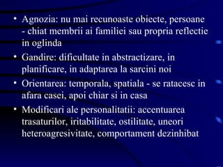 Agnozia: nu mai recunoaste obiecte, persoane - chiat membrii ai familiei sau propria reflectie in oglinda Gandire: dificultate in abstractizare, in planificare, in adaptarea la sarcini noi Orientarea: temporala, spatiala - se ratacesc in afara casei, apoi chiar si in casa Modificari ale personalitatii: accentuarea trasaturilor, iritabilitate, ostilitate, uneori heteroagresivitate, comportament dezinhibat 