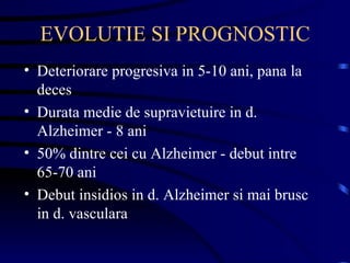 EVOLUTIE SI PROGNOSTIC Deteriorare progresiva in 5-10 ani, pana la deces Durata medie de supravietuire in d. Alzheimer - 8 ani 50% dintre cei cu Alzheimer - debut intre 65-70 ani Debut insidios in d. Alzheimer si mai brusc in d. vasculara  