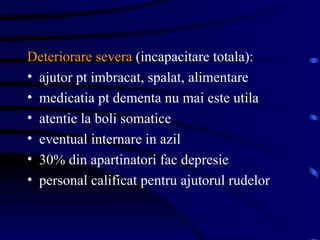 Deteriorare severa  (incapacitare totala): ajutor pt imbracat, spalat, alimentare medicatia pt dementa nu mai este utila atentie la boli somatice eventual internare in azil 30% din apartinatori fac depresie  personal calificat pentru ajutorul rudelor 