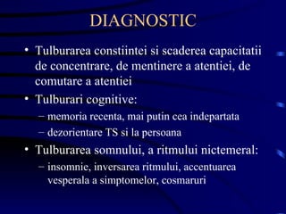 DIAGNOSTIC Tulburarea constiintei si scaderea capacitatii de concentrare, de mentinere a atentiei, de comutare a atentiei Tulburari cognitive: memoria recenta, mai putin cea indepartata dezorientare TS si la persoana Tulburarea somnului, a ritmului nictemeral: insomnie, inversarea ritmului, accentuarea vesperala a simptomelor, cosmaruri  