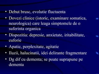 Debut brusc, evolutie fluctuenta Dovezi clinice (istoric, examinare somatica, neurologica) care leaga simptomele de o suferinta organica  Dispozitia: depresie, anxietate, iritabilitate, euforie Apatie, perplexitate, agitatie Iluzii, halucinatii, idei delirante fragmentare Dg dif cu dementa; se poate suprapune pe dementa  