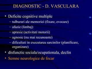 DIAGNOSTIC - D. VASCULARA Deficite cognitive multiple  tulburari ale memoriei (fixare, evocare) afazie (limbaj) apraxie (activitati motorii) agnosie (nu mai recunoaste) dificultati in executarea sarcinilor (planificare, organizare) disfunctie sociala/ocupationala, declin Semne neurologice de focar 
