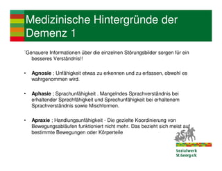 Medizinische Hintergründe der
Demenz 1
´Genauere Informationen über die einzelnen Störungsbilder sorgen für ein
   besseres Verständnis!!

•   Agnosie ; Unfähigkeit etwas zu erkennen und zu erfassen, obwohl es
    wahrgenommen wird.

•   Aphasie ; Sprachunfähigkeit . Mangelndes Sprachverständnis bei
    erhaltender Sprechfähigkeit und Sprechunfähigkeit bei erhaltenem
    Sprachverständnis sowie Mischformen.

•   Apraxie ; Handlungsunfähigkeit - Die gezielte Koordinierung von
    Bewegungsabläufen funktioniert nicht mehr. Das bezieht sich meist auf
    bestimmte Bewegungen oder Körperteile
 