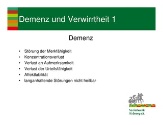 Demenz und Verwirrtheit 1

                           Demenz
•   Störung der Merkfähigkeit
•   Konzentrationsverlust
•   Verlust an Aufmerksamkeit
•   Verlust der Urteilsfähigkeit
•   Affektlabilität
•   langanhaltende Störungen nicht heilbar
 
