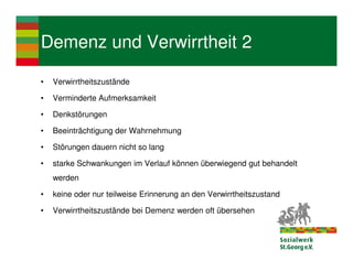 Demenz und Verwirrtheit 2

•   Verwirrtheitszustände

•   Verminderte Aufmerksamkeit

•   Denkstörungen

•   Beeinträchtigung der Wahrnehmung

•   Störungen dauern nicht so lang

•   starke Schwankungen im Verlauf können überwiegend gut behandelt
    werden

•   keine oder nur teilweise Erinnerung an den Verwirrtheitszustand

•   Verwirrtheitszustände bei Demenz werden oft übersehen
 