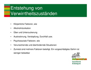 Entstehung von
Verwirrtheitszuständen

•   Körperliche Faktoren, wie

•   Alkoholintoxikation

•   Über und Unterzuckerung

•   Austrocknung, Verstopfung, Durchfall usw.

•   Psychosoziale Faktoren, wie

•   Verunsichernde und überfordernde Situationen

•   Zumeist sind mehrere Faktoren beteiligt. Ein vorgeschädigtes Gehirn ist
    weniger belastbar
 