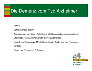 Die Demenz vom Typ Alzheimer

•   Verlauf

•   Schleichender Beginn

•   Zunahme der kognitiven Defizite mit affektiven und psychomotorischen
    Störungen, wie auch Persönlichkeitsveränderungen

•   Sprachvermögen sowie Mobilität geht in der Endphase der Erkrankung
    verloren

•   Dauer der Erkrankung 6-8 Jahre
 