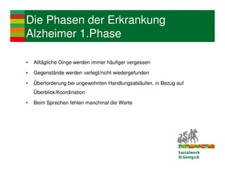 Die Phasen der Erkrankung
Alzheimer 1.Phase

•   Alltägliche Dinge werden immer häufiger vergessen

•   Gegenstände werden verlegt/nicht wiedergefunden

•   Überforderung bei ungewohnten Handlungsabläufen, in Bezug auf
    Überblick/Koordination

•   Beim Sprechen fehlen manchmal die Worte
 