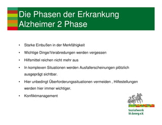 Die Phasen der Erkrankung
Alzheimer 2 Phase

•   Starke Einbußen in der Merkfähigkeit

•   Wichtige Dinge/Verabredungen werden vergessen

•   Hilfsmittel reichen nicht mehr aus

•   In komplexen Situationen werden Ausfallerscheinungen plötzlich
    ausgeprägt sichtbar.

•   Hier unbedingt Überforderungssituationen vermeiden , Hilfestellungen
    werden hier immer wichtiger.

•   Konfliktmanagement
 