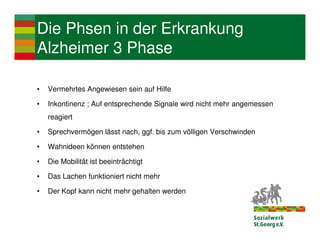 Die Phsen in der Erkrankung
Alzheimer 3 Phase

•   Vermehrtes Angewiesen sein auf Hilfe

•   Inkontinenz ; Auf entsprechende Signale wird nicht mehr angemessen
    reagiert

•   Sprechvermögen lässt nach, ggf. bis zum völligen Verschwinden

•   Wahnideen können entstehen

•   Die Mobilität ist beeinträchtigt

•   Das Lachen funktioniert nicht mehr

•   Der Kopf kann nicht mehr gehalten werden
 
