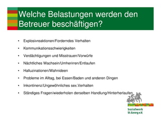 Welche Belastungen werden den
Betreuer beschäftigen?
•   Explosivreaktionen/Forderndes Verhalten

•   Kommunikationsschwierigkeiten

•   Verdächtigungen und Misstrauen/Vorwürfe

•   Nächtliches Wachsein/Umherirren/Entlaufen

•   Halluzinationen/Wahnideen

•   Probleme im Alltag, bei Essen/Baden und anderen Dingen

•   Inkontinenz/Ungewöhnliches sex.Verhalten

•   Ständiges Fragen/wiederholen derselben Handlung/Hinterherlaufen
 