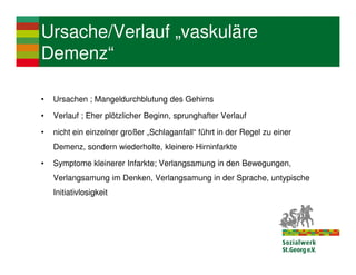 Ursache/Verlauf „vaskuläre
Demenz“

•   Ursachen ; Mangeldurchblutung des Gehirns

•   Verlauf ; Eher plötzlicher Beginn, sprunghafter Verlauf

•   nicht ein einzelner großer „Schlaganfall“ führt in der Regel zu einer
    Demenz, sondern wiederholte, kleinere Hirninfarkte

•   Symptome kleinerer Infarkte; Verlangsamung in den Bewegungen,
    Verlangsamung im Denken, Verlangsamung in der Sprache, untypische
    Initiativlosigkeit
 