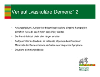 Verlauf „vaskuläre Demenz“ 2

•   Anfangsstadium; Ausfälle wie beschrieben welche einzelne Fähigkeiten
    betreffen (wie z.B. das Finden passender Worte)

•   Die Persönlichkeit bleibt eher länger erhalten

•   Fortgeschrittenes Stadium; es treten die allgemein beschriebenen
    Merkmale der Demenz hervor, Auftreten neurologischer Symptome

•   Deutliche Stimmungslabilität
 
