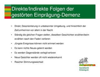 Direkte/Indirekte Folgen der
gestörten Einprägung-Demenz

•   Direkt; Desorientierung in unbekannter Umgebung, und hinsichtlich der
    Zeit/umherirren-vor allem in der Nacht

•   Ständig die gleichen Fragen stellen, dieselben Geschichten erzählen/beim
    erzählen rasch den Faden verlieren

•   Jüngste Ereignisse können nicht erinnert werden

•   Es kann nichts Neues gelernt werden

•   Es werden Gegenstände verlegt/verloren

•   Neue Gesichter werden oft nicht wiedererkannt

•   Rascher Stimmungswechsel
 