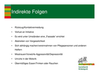 Indirekte Folgen

•   Rückzug/Kontaktvermeidung

•   Verlust an Initiative

•   Es wird unter Umständen eine „Fassade“ errichtet

•   Abstreiten von Vergesslichkeit

•   Sich abhängig machen/vereinnahmen von Pflegepersonen und anderen
    Helfern

•   Misstrauen/Vorwürfe-Aggressivität/Depressivität

•   Unruhe in der Motorik

•   Übermäßiges Essen/Trinken oder Rauchen
 