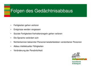 Folgen des Gedächtnisabbaus

•   Fertigkeiten gehen verloren

•   Ereignisse werden vergessen

•   Soziale Fertigkeiten/Verhaltensregeln gehen verloren

•   Die Sprache verändert sich

•   Nichterkennen bekannter Personen/wiederbeleben verstorbener Personen

•   Abbau intellektueller Fähigkeiten

•   Veränderung der Persönlichkeit
 