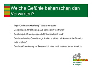 Welche Gefühle beherrschen den
Verwirrten?

•   Angst/Ohnmacht/Kränkung/Trauer/Sehnsucht

•   Gestörte zeitl. Orientierung=„Es soll so sein wie früher“

•   Gestörte örtl. Orientierung=„Ich fühle mich hier fremd“

•   Gestörte situative Orientierung=„Ich bin unsicher, ich kann mir die Situation
    nicht erklären“

•   Gestörte Orientierung zur Person=„Ich fühle mich anders-der bin ich nicht“
 
