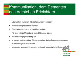 Kommunikation, dem Dementen
das Verstehen Erleichtern

•   Überprüfen, inwieweit Hör/Sehstörungen vorliegen

•   Nicht lauter sprechen als normal

•   Beim Sprechen immer im Blickfeld bleiben

•   Für eine ruhige Umgebung ohne Störungen sorgen

•   Nie zwei Dinge gleichzeitig tun

•   In kurzen und deutlichen Sätzen sprechen, keine Fragen mit mehreren
    Auswahlmöglichkeiten stellen

•   Immer das was gerade gemacht und auch geplant wird erläutern
 