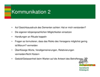 Kommunikation 2

•   Auf Gesichtsausdruck des Dementen achten: Hat er mich verstanden?

•   Die eigenen körpersprachlichen Möglichkeiten einsetzen

•   Handlungen an Rituale koppeln

•   Fragen so formulieren, dass das Risiko des Versagens möglichst gering
    ist/Warum? vermeiden

•   Überflüssige Worte, Verallgemeinerungen, Relativierungen
    vermeiden/Nicht flüstern

•   Geduld/Gelassenheit beim Warten auf die Antwort des Betroffenen
 