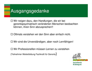 Ausgangsgedanke
   Wir neigen dazu, den Handlungen, die wir bei
   gerontopsychiatrisch veränderten Menschen beobachten
   können, ihren Sinn abzusprechen!!

   Oftmals verstehen wir den Sinn aber einfach nicht.

   Wir sind die Unverständigen, aber noch Lernfähigen!

   Wir Professionellen müssen Lernen zu verstehen
(Teilnehmer Weiterbildung Fachkraft für Geronto)
 
