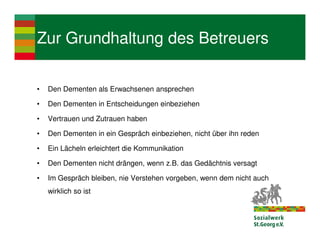 Zur Grundhaltung des Betreuers

•   Den Dementen als Erwachsenen ansprechen

•   Den Dementen in Entscheidungen einbeziehen

•   Vertrauen und Zutrauen haben

•   Den Dementen in ein Gespräch einbeziehen, nicht über ihn reden

•   Ein Lächeln erleichtert die Kommunikation

•   Den Dementen nicht drängen, wenn z.B. das Gedächtnis versagt

•   Im Gespräch bleiben, nie Verstehen vorgeben, wenn dem nicht auch
    wirklich so ist
 