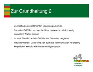 Zur Grundhaltung 2

•   Den Gebärden des Dementen Beachtung schenken

•   Nach den Gefühlen suchen, die hinter den(wahrscheinlich wenig
    sinnvollen) Worten stecken

•   Je nach Situation auf die Gefühle des Dementen reagieren

•   Mit zunehmender Dauer wird sich auch die Kommunikation verändern;
    Körperlicher Kontakt wird immer wichtiger werden
 