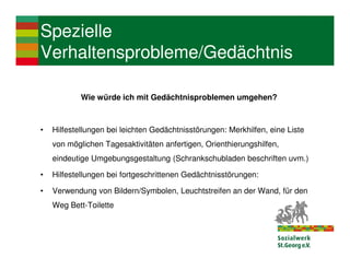 Spezielle
Verhaltensprobleme/Gedächtnis

            Wie würde ich mit Gedächtnisproblemen umgehen?



•   Hilfestellungen bei leichten Gedächtnisstörungen: Merkhilfen, eine Liste
    von möglichen Tagesaktivitäten anfertigen, Orienthierungshilfen,
    eindeutige Umgebungsgestaltung (Schrankschubladen beschriften uvm.)

•   Hilfestellungen bei fortgeschrittenen Gedächtnisstörungen:

•   Verwendung von Bildern/Symbolen, Leuchtstreifen an der Wand, für den
    Weg Bett-Toilette
 