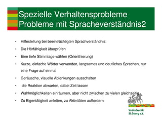 Spezielle Verhaltensprobleme
    Probleme mit Spracheverständnis2
•   Hilfestellung bei beeinträchtigten Sprachverständnis:

•   Die Hörfähigkeit überprüfen

•   Eine tiefe Stimmlage wählen (Orienthierung)

•   Kurze, einfache Wörter verwenden, langsames und deutliches Sprechen, nur
    eine Frage auf einmal

•   Geräusche, visuelle Ablenkungen ausschalten

•   die Reaktion abwarten, dabei Zeit lassen

•   Wahlmöglichkeiten einräumen, aber nicht zwischen zu vielen gleichzeitig

•   Zu Eigentätigkeit anleiten, zu Aktivitäten auffordern
 