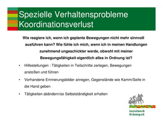 Spezielle Verhaltensprobleme
Koordinationsverlust
    Wie reagiere ich, wenn ich geplante Bewegungen nicht mehr sinnvoll
     ausführen kann? Wie fühle ich mich, wenn ich in meinen Handlungen
             zunehmend ungeschickter werde, obwohl mit meiner
             Bewegungsfähigkeit eigentlich alles in Ordnung ist?

•   Hilfestellungen : Tätigkeiten in Teilschritte zerlegen, Bewegungen
    anstoßen und führen

•   Vorhandene Erinnerungsbilder anregen, Gegenstände wie Kamm/Seife in
    die Hand geben

•   Tätigkeiten abändern/so Selbstständigkeit erhalten
 