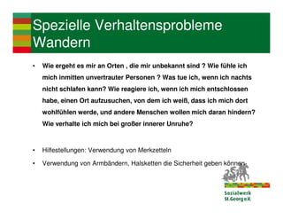 Spezielle Verhaltensprobleme
Wandern
•   Wie ergeht es mir an Orten , die mir unbekannt sind ? Wie fühle ich
    mich inmitten unvertrauter Personen ? Was tue ich, wenn ich nachts
    nicht schlafen kann? Wie reagiere ich, wenn ich mich entschlossen
    habe, einen Ort aufzusuchen, von dem ich weiß, dass ich mich dort
    wohlfühlen werde, und andere Menschen wollen mich daran hindern?
    Wie verhalte ich mich bei großer innerer Unruhe?



•   Hilfestellungen: Verwendung von Merkzetteln

•   Verwendung von Armbändern, Halsketten die Sicherheit geben können
 