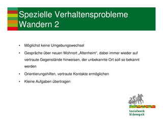 Spezielle Verhaltensprobleme
Wandern 2

•   Möglichst keine Umgebungswechsel

•   Gespräche über neuen Wohnort „Altenheim“, dabei immer wieder auf
    vertraute Gegenstände hinweisen, der unbekannte Ort soll so bekannt
    werden

•   Orientierungshilfen, vertraute Kontakte ermöglichen

•   Kleine Aufgaben übertragen
 