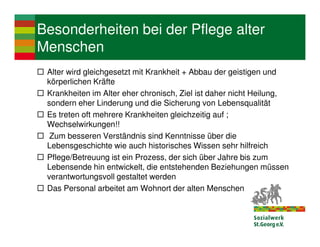Besonderheiten bei der Pflege alter
Menschen
 Alter wird gleichgesetzt mit Krankheit + Abbau der geistigen und
 körperlichen Kräfte
 Krankheiten im Alter eher chronisch, Ziel ist daher nicht Heilung,
 sondern eher Linderung und die Sicherung von Lebensqualität
 Es treten oft mehrere Krankheiten gleichzeitig auf ;
 Wechselwirkungen!!
  Zum besseren Verständnis sind Kenntnisse über die
 Lebensgeschichte wie auch historisches Wissen sehr hilfreich
 Pflege/Betreuung ist ein Prozess, der sich über Jahre bis zum
 Lebensende hin entwickelt, die entstehenden Beziehungen müssen
 verantwortungsvoll gestaltet werden
 Das Personal arbeitet am Wohnort der alten Menschen
 