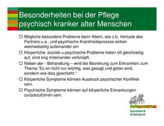 Besonderheiten bei der Pflege
psychisch kranker alter Menschen
 Mögliche besondere Probleme beim Altern, wie z.b. Verluste des
 Partners u.a., und psychische Krankheitsprozess wirken
 wechselseitig aufeinander ein
 Körperliche, soziale u.psychische Probleme treten oft gleichzeitig
 auf, sind eng miteinander verknüpft.
 Neben der - Behandlung – wird die Beziehung zum Erkrankten zum
 Thema.“Es ist nicht nur wichtig, was gesagt und getan wird,
 sondern wie dies geschieht.“
 Körperliche Symptome können Ausdruck psychischer Konflikte
 sein.
 Psychische Symptome können auf körperliche Erkrankungen
 zurückzuführen sein.
 