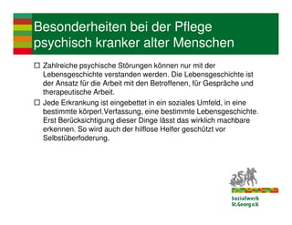 Besonderheiten bei der Pflege
psychisch kranker alter Menschen
 Zahlreiche psychische Störungen können nur mit der
 Lebensgeschichte verstanden werden. Die Lebensgeschichte ist
 der Ansatz für die Arbeit mit den Betroffenen, für Gespräche und
 therapeutische Arbeit.
 Jede Erkrankung ist eingebettet in ein soziales Umfeld, in eine
 bestimmte körperl.Verfassung, eine bestimmte Lebensgeschichte.
 Erst Berücksichtigung dieser Dinge lässt das wirklich machbare
 erkennen. So wird auch der hilflose Helfer geschützt vor
 Selbstüberfoderung.
 