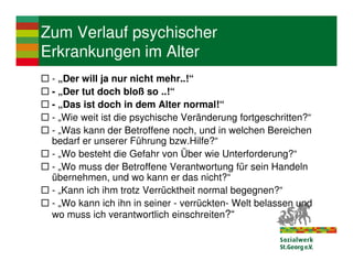 Zum Verlauf psychischer
Erkrankungen im Alter
 - „Der will ja nur nicht mehr..!“
 - „Der tut doch bloß so ..!“
 - „Das ist doch in dem Alter normal!“
 - „Wie weit ist die psychische Veränderung fortgeschritten?“
 - „Was kann der Betroffene noch, und in welchen Bereichen
 bedarf er unserer Führung bzw.Hilfe?“
 - „Wo besteht die Gefahr von Über wie Unterforderung?“
 - „Wo muss der Betroffene Verantwortung für sein Handeln
 übernehmen, und wo kann er das nicht?“
 - „Kann ich ihm trotz Verrücktheit normal begegnen?“
 - „Wo kann ich ihn in seiner - verrückten- Welt belassen und
 wo muss ich verantwortlich einschreiten?“
 