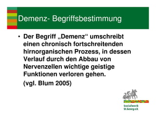 Demenz- Begriffsbestimmung

• Der Begriff „Demenz“ umschreibt
  einen chronisch fortschreitenden
  hirnorganischen Prozess, in dessen
  Verlauf durch den Abbau von
  Nervenzellen wichtige geistige
  Funktionen verloren gehen.
  (vgl. Blum 2005)
 