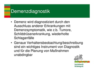 Demenzdiagnostik

• Demenz wird diagnostiziert durch den
  Ausschluss anderer Erkrankungen mit
  Demenzsymptomatik, wie z.b. Tumore,
  Schilddrüsenerkrankung, wiederholte
  Schlaganfälle
• Genaue Verhaltensbeobachtung/beschreibung
  sind ein wichtiges Instrument von Diagnostik
  und für die Planung von Maßnahmen
  unabdingbar
 