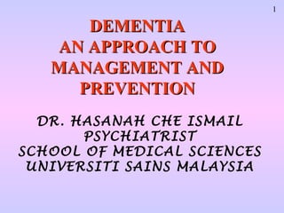 1

      DEMENTIA
   AN APPROACH TO
   MANAGEMENT AND
     PREVENTION
  DR. HASANAH CHE ISMAIL
       PSYCHIATRIST
SCHOOL OF MEDICAL SCIENCES
 UNIVERSITI SAINS MALAYSIA
 