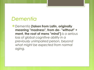 Dementia
 Dementia (taken from Latin, originally
meaning "madness", from de- "without" +
ment, the root of mens "mind") is a serious
loss of global cognitive ability in a
previously unimpaired person, beyond
what might be expected from normal
aging.
 