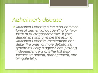 Alzheimer's disease
 Alzheimer's disease is the most common
form of dementia, accounting for two-
thirds of all diagnosed cases. If your
dementia symptoms are the result of
Alzheimer's disease, medications can
delay the onset of more debilitating
symptoms. Early diagnosis can prolong
independence and is the first step
towards treatment, management, and
living life fully.
 