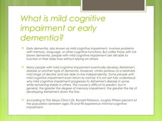 What is mild cognitive
impairment or early
dementia?
 Early dementia, also known as mild cognitive impairment, involves problems
with memory, language, or other cognitive functions. But unlike those with full-
blown dementia, people with mild cognitive impairment are still able to
function in their daily lives without relying on others.
 Many people with mild cognitive impairment eventually develop Alzheimer's
disease or another type of dementia. However, others plateau at a relatively
mild stage of decline and are able to live independently. Some people with
mild cognitive impairment even return to normal. It is not yet fully understood
why mild cognitive impairment progresses to Alzheimer's disease in some,
while remaining stable in others. The course is difficult to predict, but in
general, the greater the degree of memory impairment, the greater the risk of
developing Alzheimer's down the line.
 According to The Mayo Clinic's Dr. Ronald Peterson, roughly fifteen percent of
the population between ages 70 and 90 experience minimal cognitive
impairment.
 