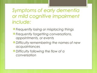 Symptoms of early dementia
or mild cognitive impairment
include:
 Frequently losing or misplacing things
 Frequently forgetting conversations,
appointments, or events
 Difficulty remembering the names of new
acquaintances
 Difficulty following the flow of a
conversation
 