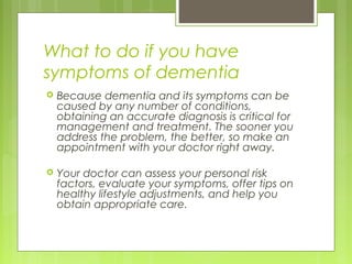 What to do if you have
symptoms of dementia
 Because dementia and its symptoms can be
caused by any number of conditions,
obtaining an accurate diagnosis is critical for
management and treatment. The sooner you
address the problem, the better, so make an
appointment with your doctor right away.
 Your doctor can assess your personal risk
factors, evaluate your symptoms, offer tips on
healthy lifestyle adjustments, and help you
obtain appropriate care.
 