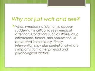Why not just wait and see?
 When symptoms of dementia appear
suddenly, it is critical to seek medical
attention. Conditions such as stroke, drug
interactions, tumors, and seizures should
be treated immediately. Timely
intervention may also control or eliminate
symptoms from other physical and
psychological factors.
 