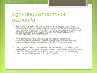 Signs and symptoms of
dementia
 Dementia is a collection of symptoms including memory loss,
personality change, and impaired intellectual functions resulting
from disease or trauma to the brain. These changes are not part of
normal aging and are severe enough to impact daily living,
independence, and relationships.
 With dementia, there will likely be noticeable decline in
communication, learning, remembering, and problem solving.
These changes may occur quickly or very slowly over time.
 The progression and outcome of dementia vary, but are largely
determined by the type of dementia and which area of the brain is
affected. Diagnosis is possible through advanced brain imaging,
clinical examinations, and diagnostic testing.
 