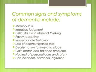 Common signs and symptoms
of dementia include:
 Memory loss
 Impaired judgment
 Difficulties with abstract thinking
 Faulty reasoning
 Inappropriate behavior
 Loss of communication skills
 Disorientation to time and place
 Gait, motor, and balance problems
 Neglect of personal care and safety
 Hallucinations, paranoia, agitation
 