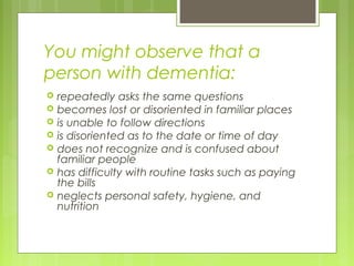 You might observe that a
person with dementia:
 repeatedly asks the same questions
 becomes lost or disoriented in familiar places
 is unable to follow directions
 is disoriented as to the date or time of day
 does not recognize and is confused about
familiar people
 has difficulty with routine tasks such as paying
the bills
 neglects personal safety, hygiene, and
nutrition
 