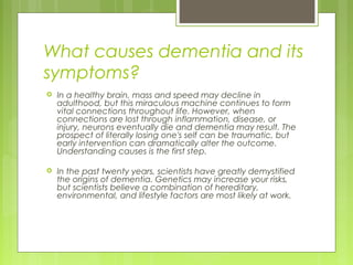 What causes dementia and its
symptoms?
 In a healthy brain, mass and speed may decline in
adulthood, but this miraculous machine continues to form
vital connections throughout life. However, when
connections are lost through inflammation, disease, or
injury, neurons eventually die and dementia may result. The
prospect of literally losing one's self can be traumatic, but
early intervention can dramatically alter the outcome.
Understanding causes is the first step.
 In the past twenty years, scientists have greatly demystified
the origins of dementia. Genetics may increase your risks,
but scientists believe a combination of hereditary,
environmental, and lifestyle factors are most likely at work.
 