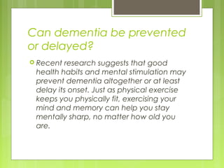 Can dementia be prevented
or delayed?
 Recent research suggests that good
health habits and mental stimulation may
prevent dementia altogether or at least
delay its onset. Just as physical exercise
keeps you physically fit, exercising your
mind and memory can help you stay
mentally sharp, no matter how old you
are.
 